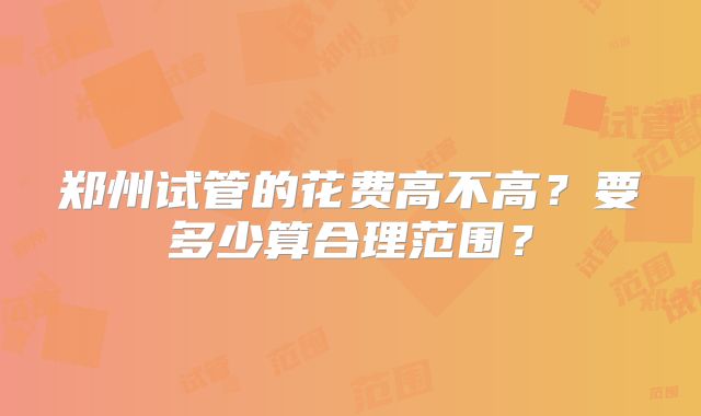 郑州试管的花费高不高？要多少算合理范围？