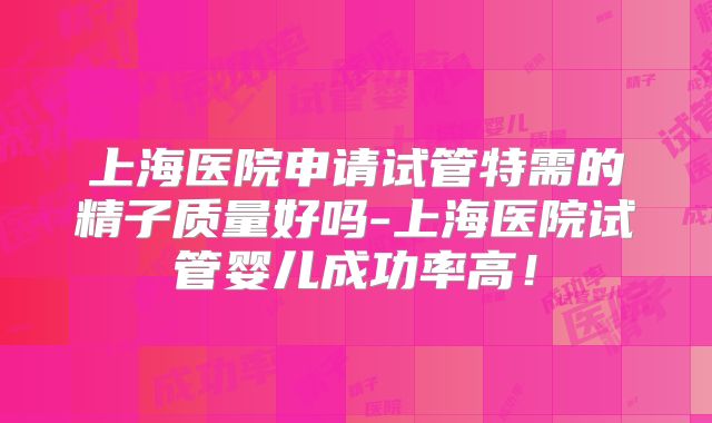 上海医院申请试管特需的精子质量好吗-上海医院试管婴儿成功率高！