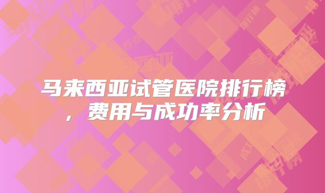 马来西亚试管医院排行榜,费用与成功率分析