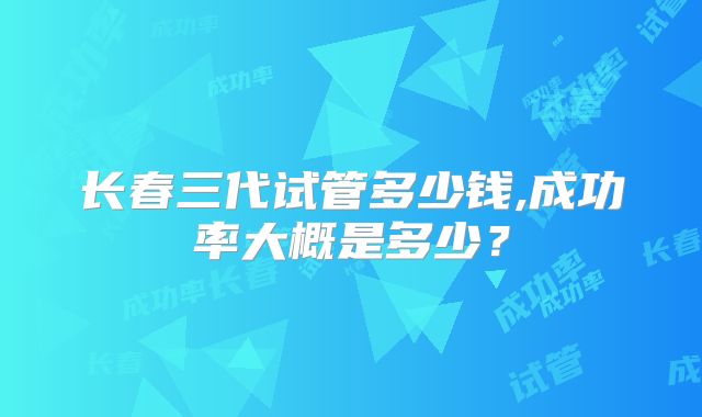 长春三代试管多少钱,成功率大概是多少？