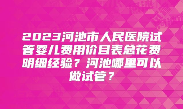 2023河池市人民医院试管婴儿费用价目表总花费明细经验？河池哪里可以做试管？