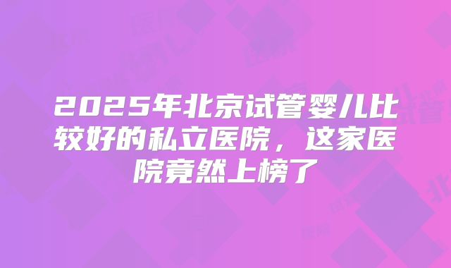 2025年北京试管婴儿比较好的私立医院，这家医院竟然上榜了