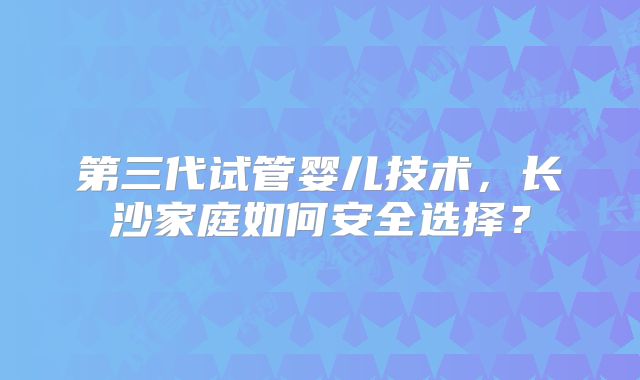 第三代试管婴儿技术，长沙家庭如何安全选择？