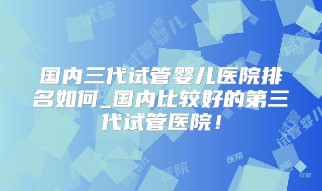 国内三代试管婴儿医院排名如何_国内比较好的第三代试管医院！