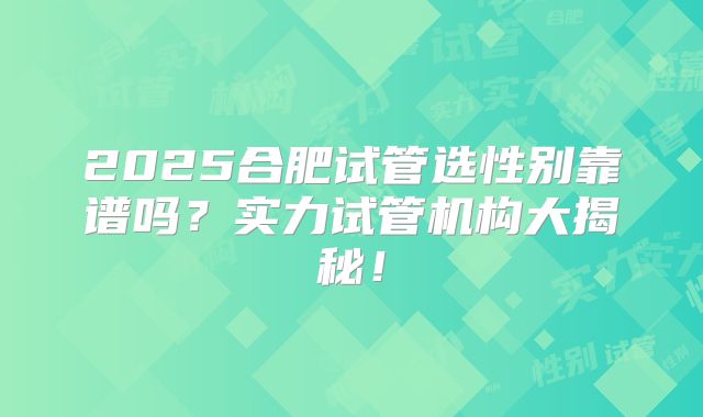 2025合肥试管选性别靠谱吗？实力试管机构大揭秘！