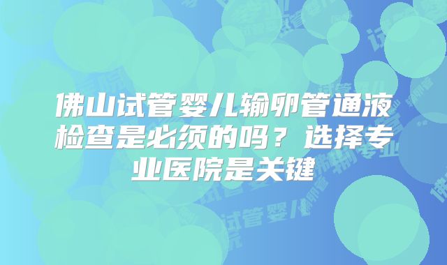 佛山试管婴儿输卵管通液检查是必须的吗？选择专业医院是关键