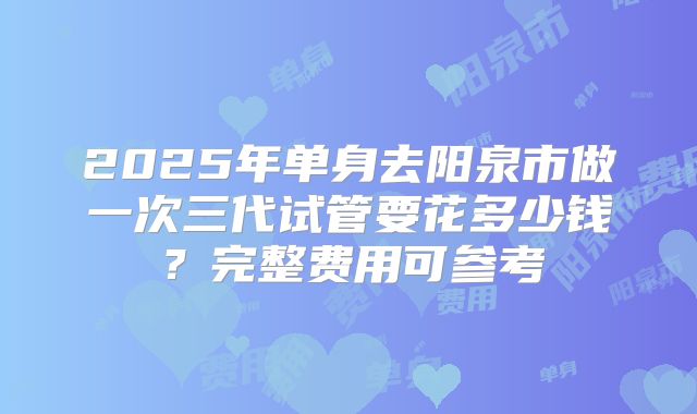 2025年单身去阳泉市做一次三代试管要花多少钱?完整费用可参考