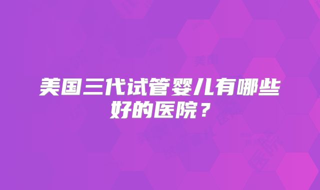 美国三代试管婴儿有哪些好的医院?