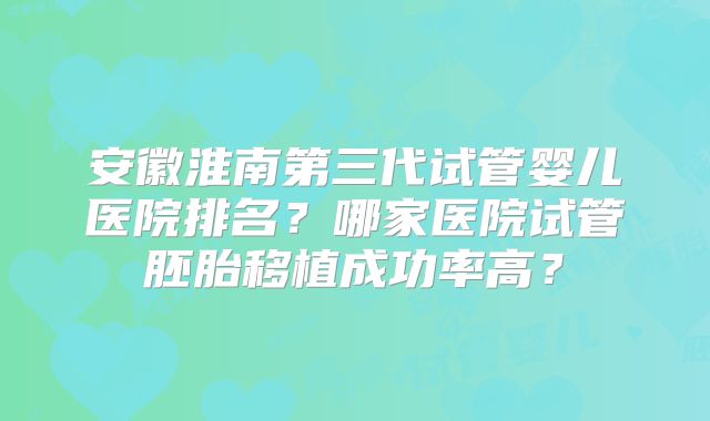安徽淮南第三代试管婴儿医院排名？哪家医院试管胚胎移植成功率高？