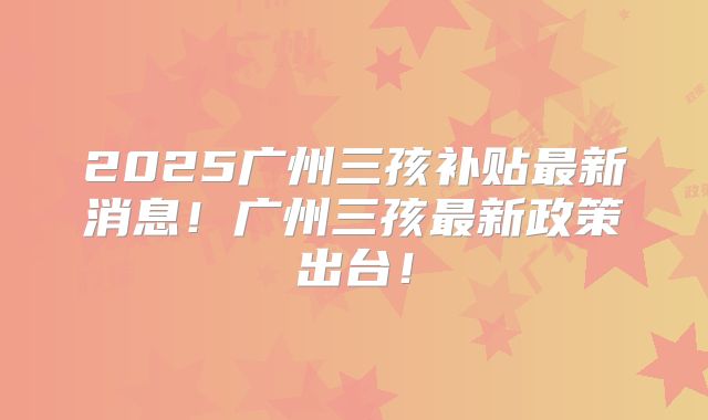 2025广州三孩补贴最新消息！广州三孩最新政策出台！