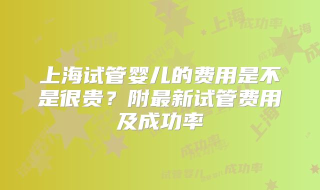 上海试管婴儿的费用是不是很贵？附最新试管费用及成功率