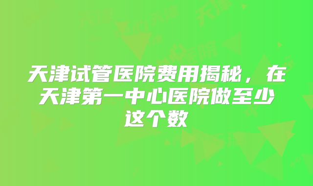 天津试管医院费用揭秘，在天津第一中心医院做至少这个数