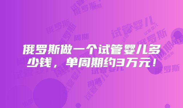俄罗斯做一个试管婴儿多少钱,单周期约3万元!