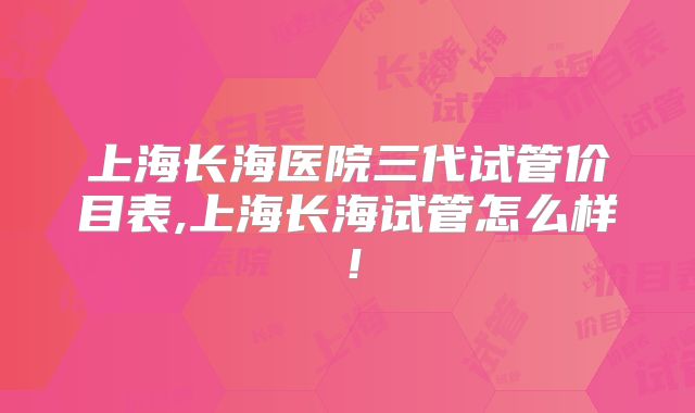 上海长海医院三代试管价目表,上海长海试管怎么样！
