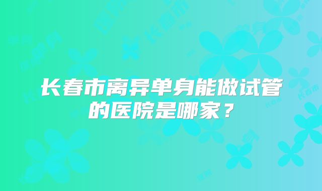 长春市离异单身能做试管的医院是哪家？