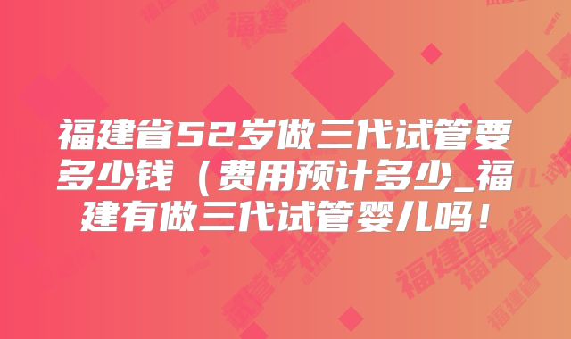 福建省52岁做三代试管要多少钱(费用预计多少_福建有做三代试管婴儿吗!