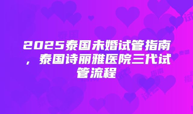 2025泰国未婚试管指南，泰国诗丽雅医院三代试管流程