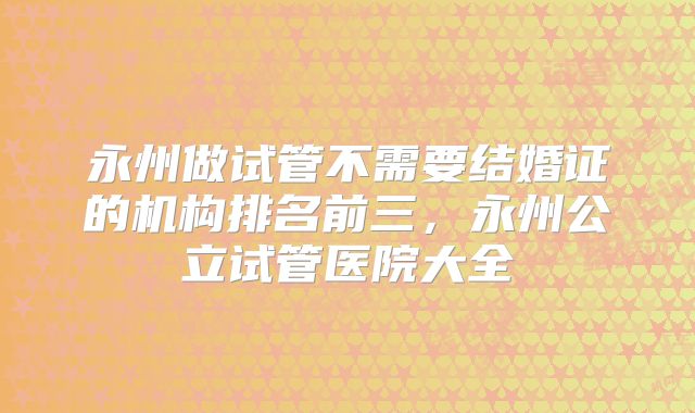 永州做试管不需要结婚证的机构排名前三,永州公立试管医院大全