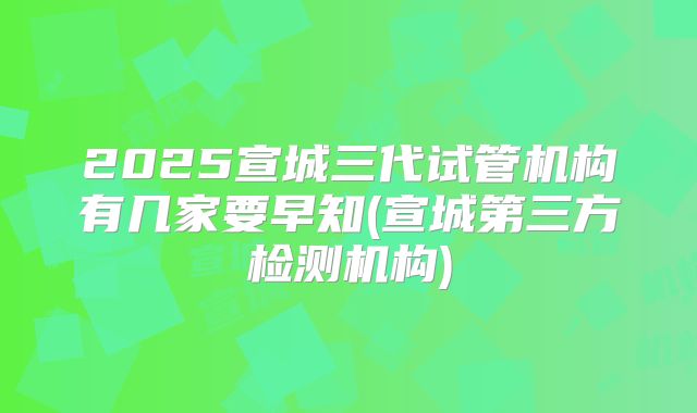 2025宣城三代试管机构有几家要早知(宣城第三方检测机构)