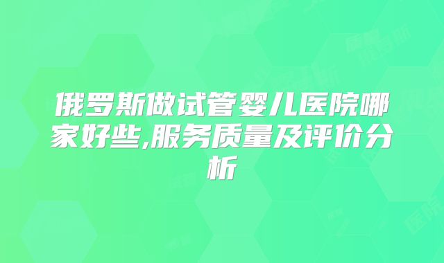 俄罗斯做试管婴儿医院哪家好些,服务质量及评价分析