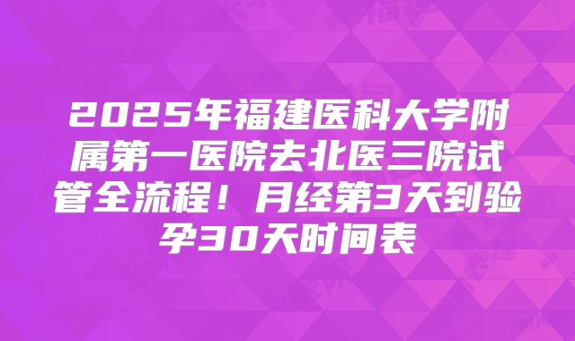 2025年福建医科大学附属第一医院去北医三院试管全流程!月经第3天到验孕30天时间表