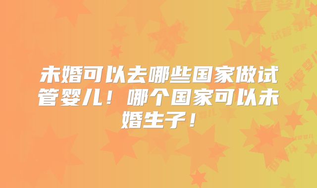 未婚可以去哪些国家做试管婴儿！哪个国家可以未婚生子！