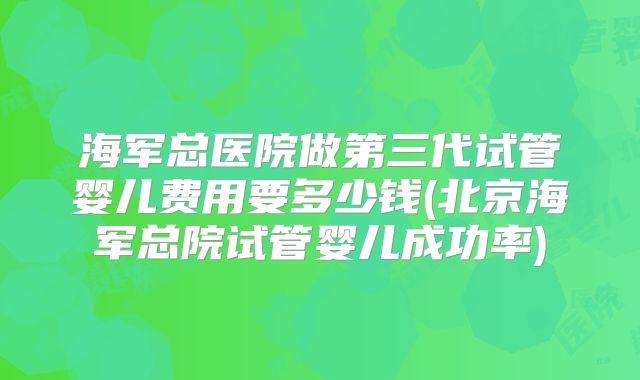 海军总医院做第三代试管婴儿费用要多少钱(北京海军总院试管婴儿成功率)