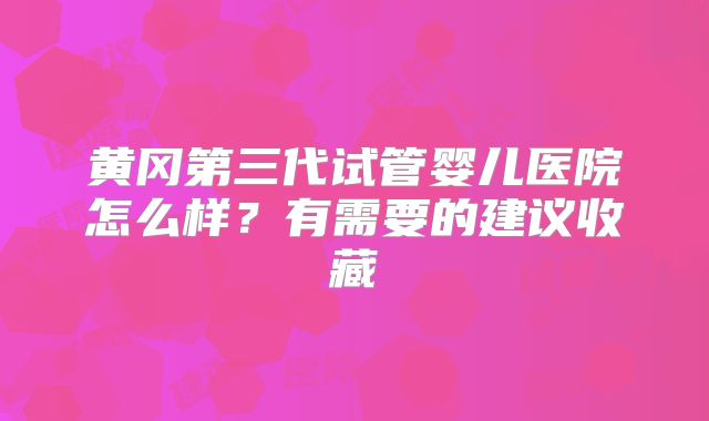 黄冈第三代试管婴儿医院怎么样？有需要的建议收藏
