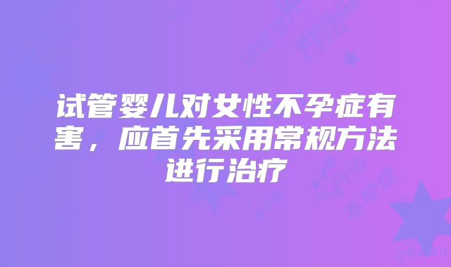 试管婴儿对女性不孕症有害，应首先采用常规方法进行治疗