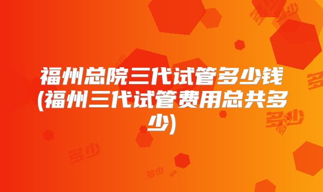 福州总院三代试管多少钱(福州三代试管费用总共多少)