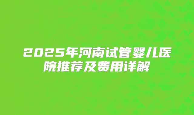 2025年河南试管婴儿医院推荐及费用详解