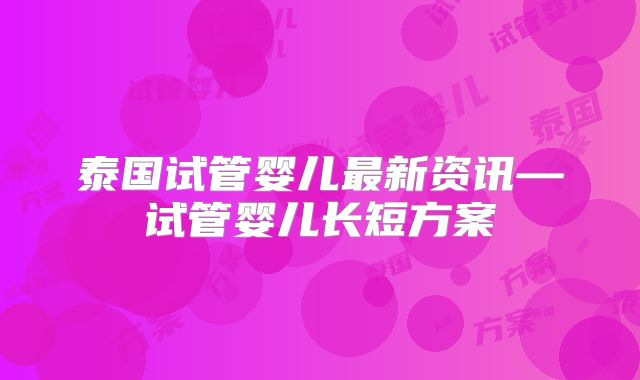 泰国试管婴儿最新资讯—试管婴儿长短方案