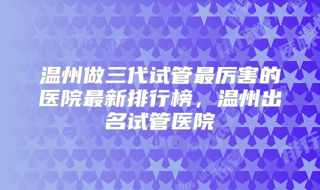 温州做三代试管最厉害的医院最新排行榜，温州出名试管医院