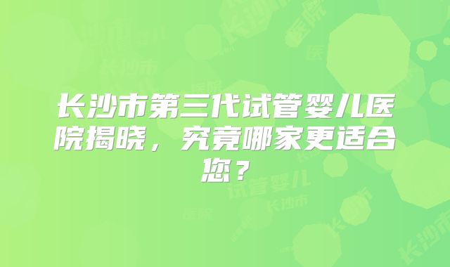 长沙市第三代试管婴儿医院揭晓，究竟哪家更适合您？