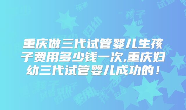 重庆做三代试管婴儿生孩子费用多少钱一次,重庆妇幼三代试管婴儿成功的！