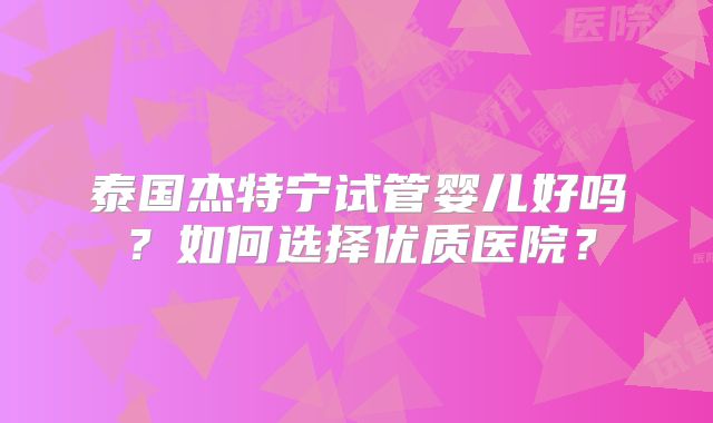 泰国杰特宁试管婴儿好吗？如何选择优质医院？