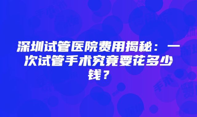 深圳试管医院费用揭秘：一次试管手术究竟要花多少钱？