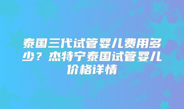 泰国三代试管婴儿费用多少？杰特宁泰国试管婴儿价格详情
