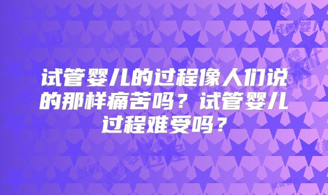 试管婴儿的过程像人们说的那样痛苦吗？试管婴儿过程难受吗？