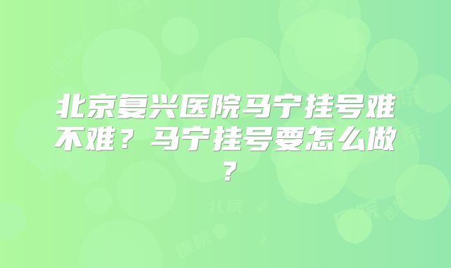 北京复兴医院马宁挂号难不难？马宁挂号要怎么做？
