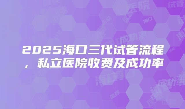 2025海口三代试管流程，私立医院收费及成功率