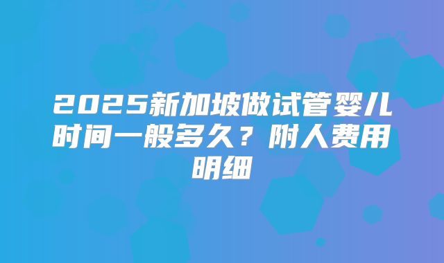 2025新加坡做试管婴儿时间一般多久？附人费用明细