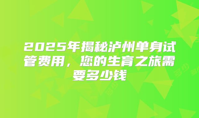 2025年揭秘泸州单身试管费用,您的生育之旅需要多少钱