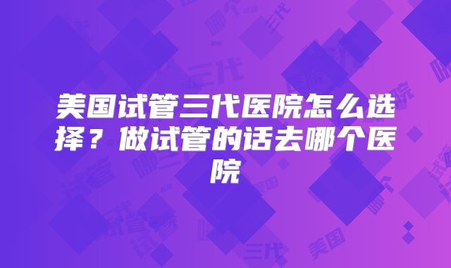 美国试管三代医院怎么选择?做试管的话去哪个医院