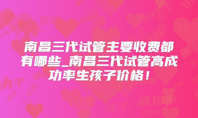 南昌三代试管主要收费都有哪些_南昌三代试管高成功率生孩子价格！