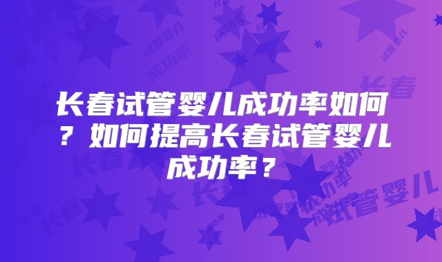 长春试管婴儿成功率如何？如何提高长春试管婴儿成功率？