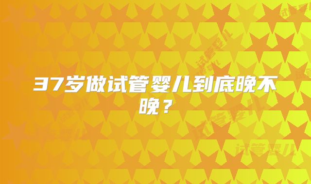 37岁做试管婴儿到底晚不晚？