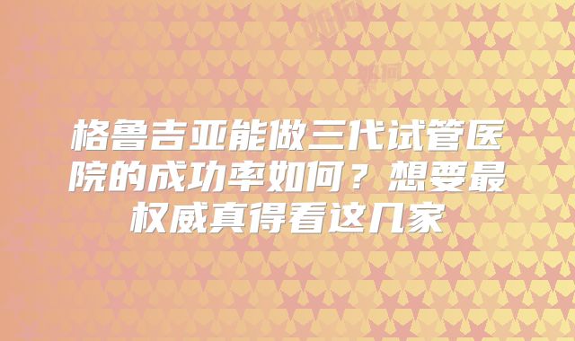 格鲁吉亚能做三代试管医院的成功率如何？想要最权威真得看这几家