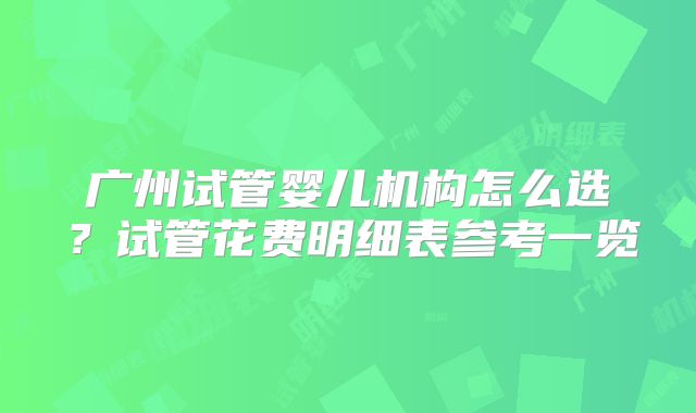 广州试管婴儿机构怎么选？试管花费明细表参考一览