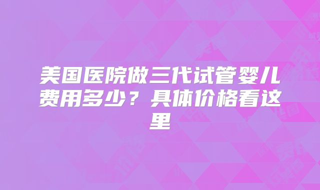 美国医院做三代试管婴儿费用多少?具体价格看这里